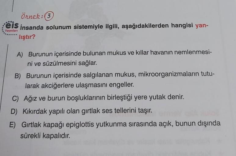 Örnek:(3)
eis insanda solunum sistemiyle ilgili, aşağıdakilerden hangisi yan-
Yayınları
lıştır?
A) Burunun içerisinde bulunan mukus ve kıllar havanın nemlenmesi-
ni ve süzülmesini sağlar.
B) Burunun içerisinde salgılanan mukus, mikroorganizmaların tutu-
la