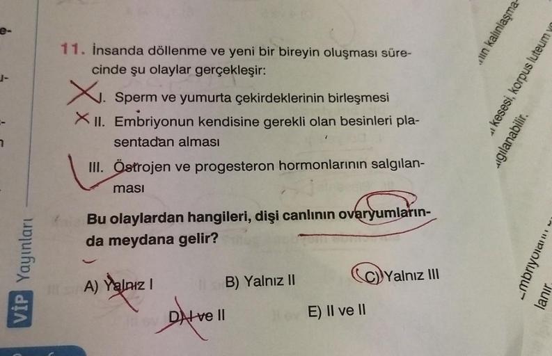 e-
7
VİP Yayınları
11. İnsanda döllenme ve yeni bir bireyin oluşması süre-
cinde şu olaylar gerçekleşir:
X. Sperm ve yumurta çekirdeklerinin birleşmesi
XII. Embriyonun kendisine gerekli olan besinleri pla-
sentadan alması
III. Östrojen ve progesteron hormo