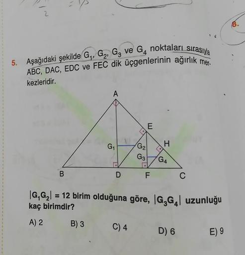 5. Aşağıdaki şekilde G₁, G₂, G3 ve G₁ noktaları sırasıyla
ABC, DAC, EDC ve FEC dik üçgenlerinin ağırlık mer
kezleridir.
B
A
B) 3
G₁
G₂
G3
C) 4
E
D F
•
H
G4
|G₁G₂| = 12 birim olduğuna göre, |G₂G₁| uzunluğu
kaç birimdir?
A) 2
C
D) 6
E) 9
8.