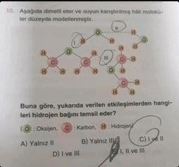 10. Aşağıda dimetil eter ve suyun karıştırılmış hâli molekü-
ler düzeyde modellenmiştir.
H
H
H
A) Yalnız II
H
C
H
D) I ve III
H
|||
H
H
H
H
H
H
Buna göre, yukarıda verilen etkileşimlerden hangi-
leri hidrojen bağını temsil eder?
O: Oksijen,
C: Karbon, H: Hidrojen
B) Yalnız II
H
C) I ve II
:)Ive
I, II ve III