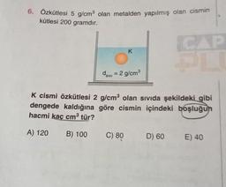 6. Özkütlesi 5 g/cm³ olan metalden yapılmış olan cismin
kütlesi 200 gramdır.
divi
K
= 2 g/cm³
C) 80
CAP
PL
K cismi özkütlesi 2 g/cm³ olan sıvıda şekildeki gibi
dengede kaldığına göre cismin içindeki boşluğun
hacmi kaç cm³ tür?
A) 120
B) 100
D) 60 E) 40