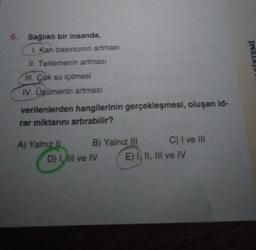 6. Sağlıklı bir insanda,
I. Kan basıncının artması
II. Terlemenin artması
III. Çok su içilmesi
IV. Üşümenin artması
verilenlerden hangilerinin gerçekleşmesi, oluşan id-
rar miktarını artırabilir?
A) Yalnız !!
B) Yalnız III
D) I, III ve IV
C) I ve III
E) I, II, III ve IV
CİSTEMİ