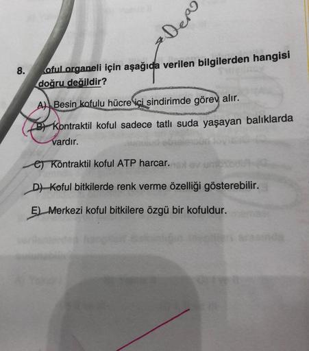 8.
Depo
oful organeli için aşağıda verilen bilgilerden hangisi
doğru değildir?
A) Besin kofulu hücre içi sindirimde görev alır.
B Kontraktil koful sadece tatlı suda yaşayan balıklarda
vardır.
e) Kontraktil koful ATP harcar.
D) Koful bitkilerde renk verme ö