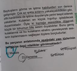 n
1
Baykuşların görme ve işitme kabiliyetleri son derece
gelişmiştir. Çok az ışıkta avlarını yakalayabildikleri gibi,
zifiri karanlıkta da işitme duyularıyla yerini tespit ederek
yakalarlar. Kulakları en küçük hışırtıyı işitebilecek
duyarlılıktadır. Öyle ki toprağa sessizlikte düşecek
küçük bir tohumun bile sesini duyabilirler. Bunu geniş
kulaklarına ve bu kulakların etrafını çevreleyerek ses-
lerin toplanmasını sağlayan tüylere borçludurlar.
Bu parçanın anlatımında aşağıdaki yazı türlerinin
hangisine özgü nitelikler görülmektedir?
A) Makale
B) Fıkra
D)) Deneme
karekök
C) Biyografi
E) Sohbet