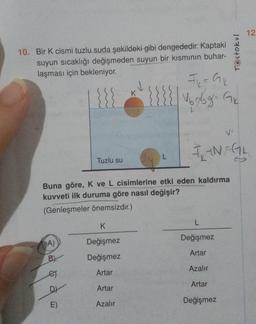 10. Bir K cismi tuzlu suda şekildeki gibi dengededir. Kaptaki
suyun sıcaklığı değişmeden suyun bir kısmının buhar-
laşması için bekleniyor.
A)
Tuzlu su
B
es
DY
E)
K
Buna göre, K ve L cisimlerine etki eden kaldırma
kuvveti ilk duruma göre nasıl değişir?
(Genleşmeler önemsizdir.)
K
Değişmez
Değişmez
Artar
Artar
Azalır
F₁₂ = G₁₁₂
{{{{√₂9g²= 1₂
FIN FGL
L
Değişmez
Artar
Azalır
Testokul
Artar
Değişmez
12