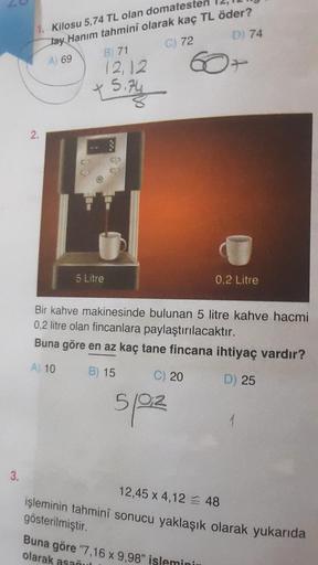 3.
1. Kilosu 5,74 TL olan domatester
lay Hanım tahminî olarak kaç TL öder?
A) 69
C) 72
D) 74
2.
B) 71
12,12
5 Litre
Bir kahve makinesinde bulunan 5 litre kahve hacmi
0,2 litre olan fincanlara paylaştırılacaktır.
Buna göre en az kaç tane fincana ihtiyaç var