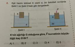 2.
Eşit hacim bölmeli K cismi d, 2d özkütleli sıvılarda
Şekil I ve Şekil Il'deki gibi dengededir.
K
d
K
C) 3
2d
F
Şekil I
Şekil II
K'nin ağırlığı G olduğuna göre, F kuvvetinin büyük-
lüğü kaç G'dir?
she A) 1 B) 2
D) 40 E) 5
1
1