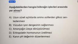 Soru 6
Aşağıdakilerden hangisi böbreğin işlevleri arasında
yer almaz?
A) Uzun süreli açlıklarda amino asitlerden glikoz sen-
tezlenmesi
B) Vücudun iyon dengesinin sağlanması
C) Amonyağın üreye dönüştürülmesi
D) Eritropoietin hormonunun üretilmesi
E) Kanın pH değerinin düzenlenmesi