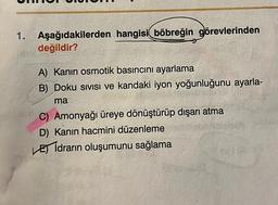 1.
Aşağıdakilerden hangisi böbreğin görevlerinden
değildir?
A) Kanın osmotik basıncını ayarlama
B) Doku sivisi ve kandaki iyon yoğunluğunu ayarla-
ma
C) Amonyağı üreye dönüştürüp dışarı atma
D) Kanın hacmini düzenleme
Eidrarın oluşumunu sağlama
CELO