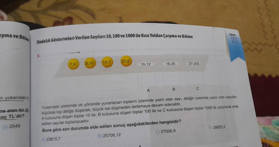 rpma ve Bölm
n yukarıdaki
ne alan bir ö
xaç TL'dir?
D) 2545
Ondalık Gösterimleri Verilen Sayıları 10, 100 ve 1000 ile Kısa Yoldan Çarpma ve Bölme
7,4
8,12
15,7
27,2
B) 25706,12
15,12
A
16,25
B
27,205
C
TEST
Yukarıdaki sistemde ok yönünde yuvarlanan topları