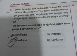 Anlatım Yolları
Ömer Seyfettin edebiyatımızda önemli bir yere
sahiptir. Genç yaşında Türk dilinin sadeleşmesine
yol göstermiş, bunu uygulamış; öte yandan olay
hikâyeciliğinin en zirve örneklerini ortaya koymuş-
6.
tur.
Bu parçanın anlatımında aşağıdakilerden han-
gisine başvurulmuştur?
A) Tanımlama
Örnekleme
B) Tartışma
D) Açıklama
mail
9.