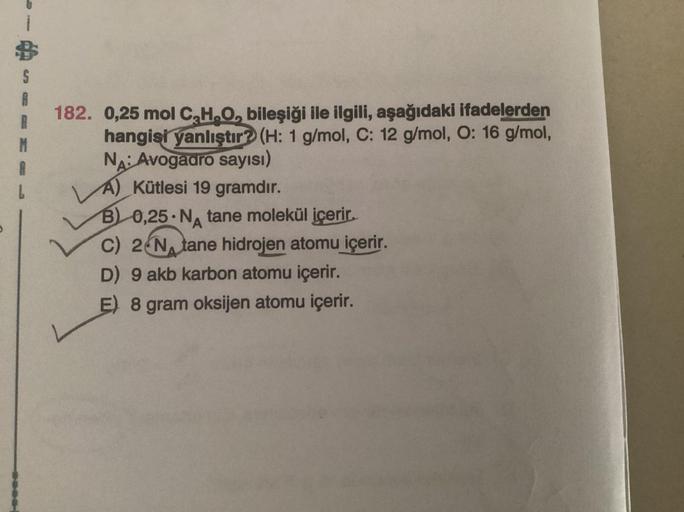 S
A
182.
0,25 mol C₂H₂O, bileşiği ile ilgili, aşağıdaki ifadelerden
hangisi yanlıştır? (H: 1 g/mol, C: 12 g/mol, O: 16 g/mol,
NA: Avogadro sayısı)
A) Kütlesi 19 gramdır.
B) 0,25 NA tane molekül içerir.
C) 2 N tane hidrojen atomu içerir.
D) 9 akb karbon ato