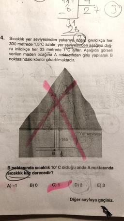 A)-1
8
B) O
31
23
4. Sıcaklık yer seviyesinden yukarıya doğru çıkıldıkça her
300 metrede 1,5°C azalır, yer seviyesinden aşağıya doğ-
ru inildikçe her 33 metrede 1°C artar. Aşağıda görseli
verilen maden ocağına A noktasından giriş yapılarak B
noktasındaki kömür çıkartılmaktadır.
C) 1
165
27
B CC
B noktasında sıcaklık 10° C olduğu anda A noktasında
sıcaklık kaç derecedir?
yes
Yer seviyesi
D) 2
3
E) 3
Diğer sayfaya geçiniz.