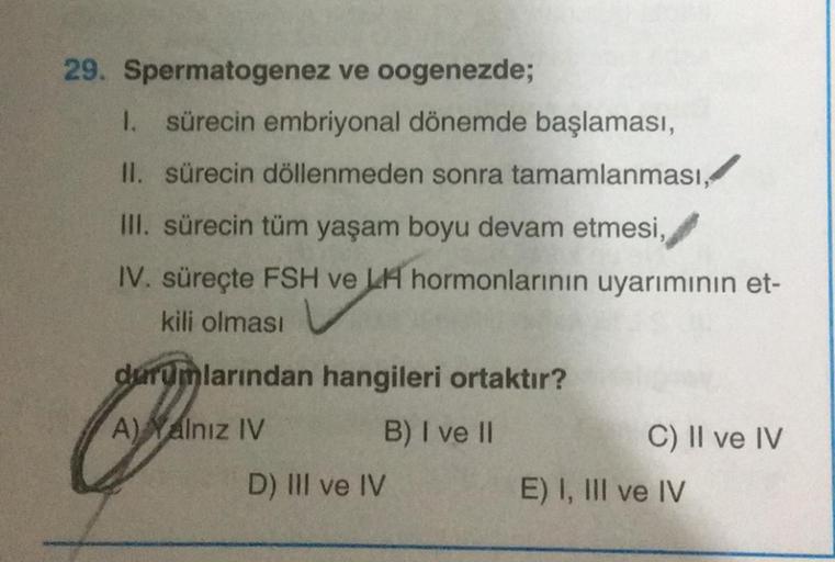 29. Spermatogenez ve oogenezde;
1. sürecin embriyonal dönemde başlaması,
II. sürecin döllenmeden sonra tamamlanması,
III. sürecin tüm yaşam boyu devam etmesi,
IV. süreçte FSH ve LH hormonlarının uyarımının et-
kili olması
durumlarından hangileri ortaktır?