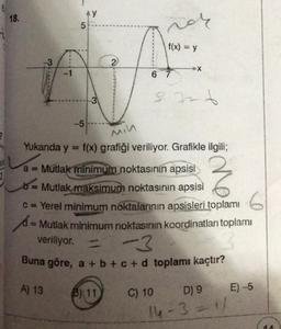 6
18.
-3
1
A) 13
AY
5
-5
3
2
B) 11
vor
f(x) = y
6 7
Min
Yukarıda y = f(x) grafiği veriliyor. Grafikle ilgili;
a = Mutlak minimum noktasının apsisi
b = Mutlak maksimum noktasının apsisi
c = Yerel minimum noktalarının apsisleri toplamı
Z
X
= Mutlak minimum noktasının koordinatları toplamı
veriliyor. = -3
Buna göre, a + b + c + d toplamı kaçtır?
C) 10
sarb
D) 9
14-3=1/
E) -5