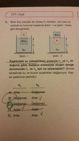 5.
TYT/Fizik
Birer buz parçası ile özdeş K cisimleri, üst üste ko-
nularak su bulunan kaplarda Şekil - I ve Şekil - Il'deki
gibi dengededir.
K
Buz
Su
M₁
h₁
A) Artar
B) Değişmez
C) Değişmez
D) Azalır
E) Artar
h₂
Değişmez
Artar ✓
Değişmez
Azalır
Artar
Buz
Şekil - I
Şekil - II
Kaplardaki su yükseklikleri sırasıyla h, ve h₂ ol-
duğuna göre, buzların erimesiyle oluşan denge
durumunda h, ve h₂ için ne söylenebilir? (Erime
süresinde su ve buzun sıcaklıkları değişmiyor. Kap-
lar yeterince derindir.)
V
K
Su
h₂