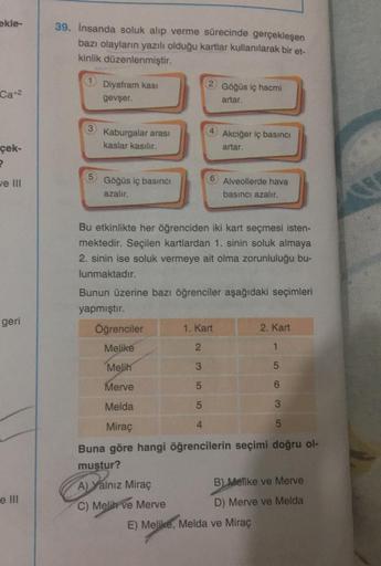 ekle-
Ca+2
çek-
2
ve III
geri
e Ill
39. İnsanda soluk alıp verme sürecinde gerçekleşen
bazı olayların yazılı olduğu kartlar kullanılarak bir et-
kinlik düzenlenmiştir.
Diyafram kası
gevşer.
Kaburgalar arası
kaslar kasılır.
Göğüs iç basıncı
azalır.
Göğüs iç