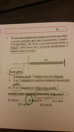 7. Bir ucundan sabitlenmiş türdes sarmal bir yay, diğer
ucundan şekildeki gibi sabit büyüklükteki F kuvve-
ti ile gerilmiştir. Yay önce x yönünde titreştirilerek X
dalgası, daha sonra da y yönünde titreştirilerek.Y
dalgası oluşturulmuştur.
F
yay
D) I ve
5
Buna göre;
I. X dalgası enine. Y dalgası boyuna dalgadır.
II. X ve Y dalgalarının yayılma hızlarının büyüklüğü
eşittir
III.X ve Y dalgalarının dalga boyu eşittir.
yargılarından hangileri kesinlikle doğrudur?
A) Yalnız I
B) Yalniz It
C) I ve II
E) II ve III