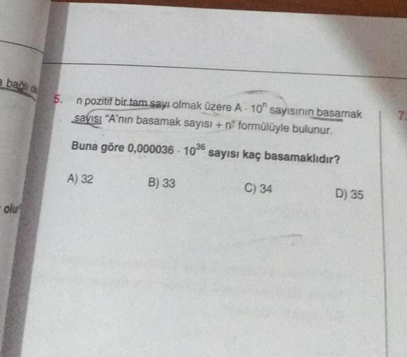 a bağlı o
olu
5.
n pozitif bir tam sayı olmak üzere A-10 sayısının basamak
sayısı "A'nın basamak sayısı + n formülüyle bulunur.
Buna göre 0,000036-1036 sayısı kaç basamaklıdır?
A) 32
B) 33
C) 34
D) 35