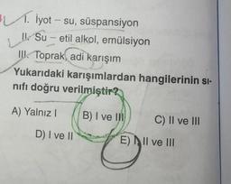 . İyot - su, süspansiyon
Su-etil alkol, emülsiyon
LI
III. Toprak, adi karışım
Yukarıdaki karışımlardan hangilerinin sı-
nıfı doğru
verilmiştir?
A) Yalnız I
D) I ve II
B) I ve III
C) II ve III
E) II ve III