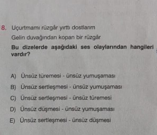 8. Uçurtmamı rüzgâr yırttı dostlarım
Gelin duvağından kopan bir rüzgâr
Bu dizelerde aşağıdaki ses olaylarından hangileri
vardır?
A) Ünsüz türemesi - ünsüz yumuşaması
B) Ünsüz sertleşmesi - ünsüz yumuşaması
C) Ünsüz sertleşmesi - ünsüz türemesi
D) Ünsüz düş