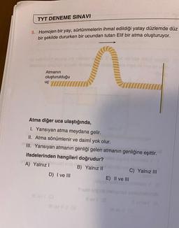 TYT DENEME SINAVI
5. Homojen bir yay, sürtünmelerin ihmal edildiği yatay düzlemde düz
bir şekilde dururken bir ucundan tutan Elif bir atma oluşturuyor.
Atmanın
oluşturulduğu
uç
Atma diğer uca ulaştığında,
I. Yansıyan atma meydana gelir.
II. Atma sönümlenir ve daimî yok olur.
III. Yansıyan atmanın genliği gelen atmanın genliğine eşittir.
ifadelerinden hangileri doğrudur?
par mot n
A) Yalnız I
D) I ve III
blabi pia iny
Ill ovi (0
Il av i! (@
B) Yalnız II
E) II ve III
uisse feath MSO
Sulo pob heligned
llevi (@
C) Yalnız III
Il av (0
200