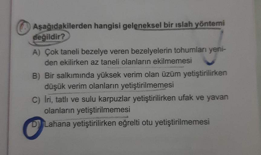 Aşağıdakilerden hangisi geleneksel bir ıslah yöntemi
değildir?
A) Çok taneli bezelye veren bezelyelerin tohumları yeni-
den ekilirken az taneli olanların ekilmemesi
B) Bir salkımında yüksek verim olan üzüm yetiştirilirken
düşük verim olanların yetiştirilme