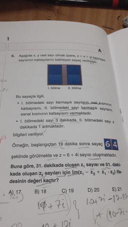 1
ter
A
6. Aşağıda x, y reel sayı olmak üzere, z= x+yi karmaşık
sayısının katsayılarını belirleyen sayaç verilmiştir.
1. bölme
Bu sayaçla ilgili,
• 1. bölmedeki sayı karmaşık sayıların reel kısmının
katsayısını, II. bölmedeki sayı karmaşık sayıların
sanal kısmının katsayısını vermektedir.
A) 17
II. bölme
• 1. bölmedeki sayı 3 dakikada, II. bölmedeki sayı 4
dakikada 1 artmaktadır.
bilgileri veriliyor.
Örneğin, başlangıçtan 19 dakika sonra sayaç 6 4
şeklinde görülmekte ve z = 6 + 4i sayısı oluşmaktadır.
Buna göre, 31. dakikada oluşan z, sayısı ve 51. daki-
kada oluşan z₂ sayıları için Im(z, -2₂ +Z₁2₂) ifa-
desinin değeri kaçtır?
B) 18
18+7i
10+
C) 19
12i
D) 20
E) 21
10+71-17-12-
+ (10-71-