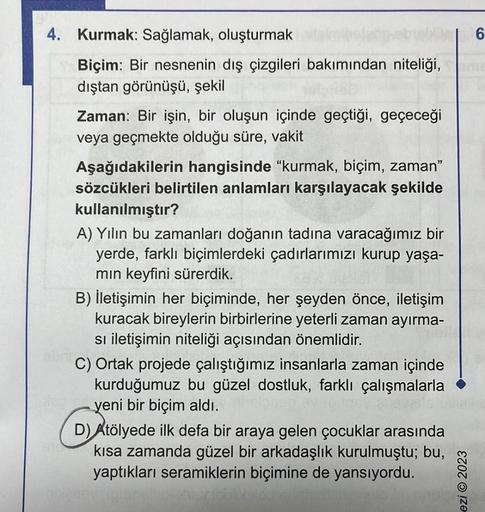 4. Kurmak: Sağlamak, oluşturmak
|6
Biçim: Bir nesnenin dış çizgileri bakımından niteliği, inte
dıştan görünüşü, şekil
Zaman: Bir işin, bir oluşun içinde geçtiği, geçeceği
veya geçmekte olduğu süre, vakit
Aşağıdakilerin hangisinde "kurmak, biçim, zaman"
söz