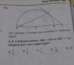 X
13.
A
A)
a
-100
O
B)
[DC, şekildeki O merkezli yarım çembere C noktasında
teğettir.
5
A, B, D doğrusal noktalar |AB| = 8 br ve |BD| = 1 br
olduğuna göre, tana değeri kaçtır?
D) //3
Konu Kav
C)
rama
3
B
D
E)√√√3