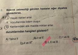 2.
Böbrek yetmezliği görülen hastalar eğer diyalize
girmezlerse,
Hayati riskleri artar.
Japoby
II. Vücutlarında ödem oluşur.
XIII Kanlarındaki atık madde miktarı artar.
durumlarından hangileri gözlenir?
A) Yalnız II
DII ve IIT
BH ve IT
E) I, II ve III
C) I ve III
***
Feis
Yayınlan