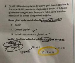 5. Çiçekli bitkilerde uygulanan bir üreme çeşidi olan aşılama ile
üremede bir bitkiden alınan sürgün (aşı), başka bir bitkinin
gövdesine (anaç) eklenir. Bu sayede üstün veya istenilen
özelliklerin bir bitkide birleştirilmesi sağlanır.
Buna göre; aşılamada kullanılan anaç ve aşının:
1. Türleri
II. Genetik yapıları
III. Hastalıklara dayanma güçleri
verilen özelliklerinden hangileri aynı olmak zorunda
değildir?
A) Yanlız III
D) Ilve III
B) I ve II
E) I, II ve III
C) I ve III