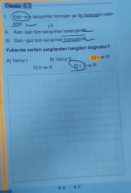 ÖRNEK 3
1. Kati-sıvı karışımlar homojen ya da heterojen olabi-
lirler.
II. Kati-katı tüm karışımlar heterojendir
III. Gaz-gaz tüm karışımlar homojendik
Yukarıda verilen yargılardan hangileri doğrudur?
A) Yalnız I
C) I ve III
B) Yalnız II
D) II ve III
E) I, I ve III
2. A 3. C