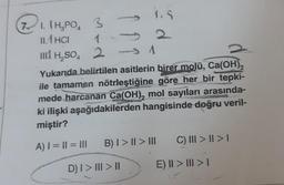 71. (H₂PO₂ 3
11.1 HCI
1
III H₂SO4 2
1.5
A
SAN
Yukarıda belirtilen asitlerin birer molü, Ca(OH)₂
ile tamamen nötrleştiğine göre her bir tepki-
mede harcanan Ca(OH), mol sayıları arasında-
ki ilişki aşağıdakilerden hangisinde doğru veril-
miştir?
CENTROS
A) | = || = III
B) I>II> III
D) | > ||| > ||
C) III > | > |
E) II > III > I