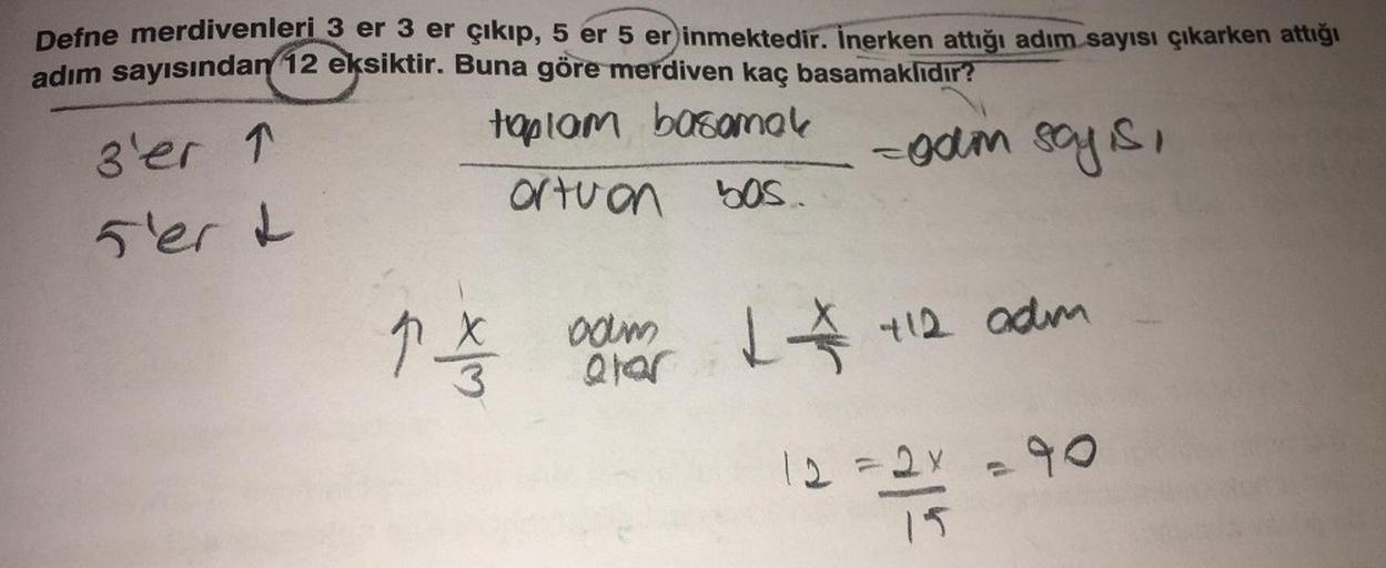 Defne merdivenleri 3 er 3 er çıkıp, 5 er 5 er inmektedir. İnerken attığı adım sayısı çıkarken attığı
adım sayısından 12 eksiktir. Buna göre merdiven kaç basamaklıdır?
toplam basamak
-gam say is,
ortuon bas.
3'er 1
5'er &
1 com 1 112 adm
alar
12 =2x =90
15