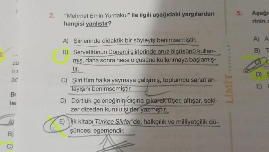 ZÜ
ILE
ad
Br
lei
A)
B)
C)
2.
"Mehmet Emin Yurdakul" ile ilgili aşağıdaki yargılardan
hangisi yanlıştır?
A) Şiirlerinde didaktik bir söyleyiş benimsemiştir.
B) Servetifünun Dönemi şiirlerinde aruz ölçüsünü kullan-
mış, daha sonra hece ölçüsünü kullanmaya ba