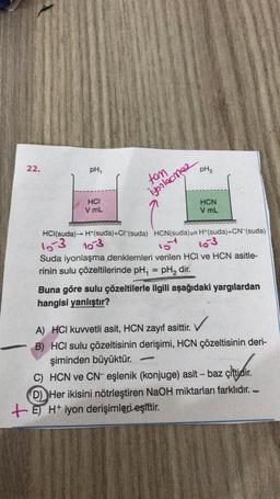 22.
pH₁
HCI
V mL
tam
iyonlacmae
HCl(suda)→ H+(suda)+CI-(suda) HCN (suda)
15-3 103
pH₂
HCN
V mL
H+(suda)+CN-(suda)
10
103
Suda iyonlaşma denklemleri verilen HCI ve HCN asitle-
rinin sulu çözeltilerinde pH, = pH₂ dir.
A
Buna göre sulu çözeltilerle ilgili aşağıdaki yargılardan
hangisi yanlıştır?
A) HCI kuvvetli asit, HCN zayıf asittir.
B) HCI sulu çözeltisinin derişimi, HCN çözeltisinin deri-
şiminden büyüktür.
C) HCN ve CN- eşlenik (konjuge) asit - baz çiftidir.
D) Her ikisini nötrleştiren NaOH miktarları farklıdır. -
+E) H+ iyon derişimleri eşittir.