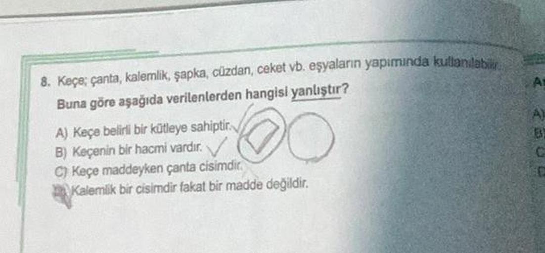 8. Keçe; çanta, kalemlik, şapka, cüzdan, ceket vb. eşyaların yapımında kullanılabi
Buna göre aşağıda verilenlerden hangisi yanlıştır?
A) Keçe belirli bir kütleye sahiptir.
B) Keçenin bir hacmi vardır.
C) Keçe maddeyken çanta cisimdir.
Kalemlik bir cisimdir