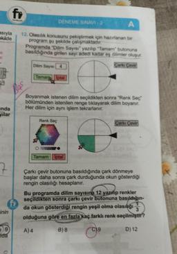 asıyla
ekilde
ar
19
nda
yilar
7
inin
fr
YAYINLAR
e 9
da
A
12. Olasılık konusunu pekiştirmek için hazırlanan bir
program şu şekilde çalışmaktadır.
Bas
DENEME SINAVI-2
Programda "Dilim Sayısı" yazılıp "Tamam" butonuna
basıldığında girilen sayı adedi kadar eş dilimler oluşur.
Çarkı Çevir
Dilim Sayısı 4
Taman Iptal
Boyanmak istenen dilim seçildikten sonra "Renk Seç
bölümünden istenilen renge tıklayarak dilim boyanır.
Her dilim için aynı işlem tekrarlanır.
a
Renk Seç
Tamam Iptal
Çarkı Çevir
or
Çarkı çevir butonuna basıldığında çark dönmeye
başlar daha sonra çark durduğunda okun gösterdiği
rengin olasılığı hesaplanır.
Bu programda dilim sayısına 12 yazılıp renkler
seçildikten sonra çarkı çevir butonuna basıldığın-
da okun gösterdiği rengin yeşil olma olasılığı
3
olduğuna göre en fazla kaç farklı renk seçilmiştir?
A) 4
B) 8
⁹
D) 12