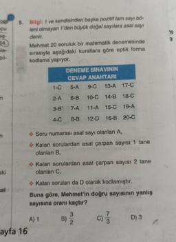 OF
pu
niş-
64.
le-
bil-
n
aki
sal
5. Bilgi: 1 ve kendisinden başka pozitif tam sayı bő-
leni olmayan 1'den büyük doğal sayılara asal sayı
denir.
ayfa 16
Mehmet 20 soruluk bir matematik denemesinde
sırasıyla aşağıdaki kurallara göre optik forma
kodlama yapıyor.
DENEME SINAVININ
CEVAP ANAHTARI
1-C
5-A 9-C 13-A 17-C
2-A 6-B 10-C 14-B 18-C
3-B27-A
11-A 15-C 19-A
4-C 8-B 12-D 16-B 20-C
◆ Soru numarası asal sayı olanları A,
◆ Kalan sorulardan asal çarpan sayısı 1 tane
olanları B,
◆ Kalan sorulardan asal çarpan sayısı 2 tane
olanları C,
◆ Kalan soruları da D olarak kodlamıştır.
Buna göre, Mehmet'in doğru sayısının yanlış
sayısına oranı kaçtır?
A) 1
B)
3
2
7
C) 3
D) 3
3