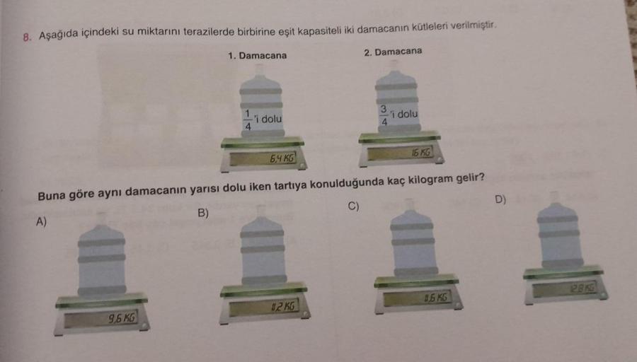8. Aşağıda içindeki su miktarını terazilerde birbirine eşit kapasiteli iki damacanın kütleleri verilmiştir.
1. Damacana
9,6 KG
4
'i dolu
6,4 KG
2. Damacana
11,2 KG
3
4
'i dolu
Buna göre aynı damacanın yarısı dolu iken tartıya konulduğunda kaç kilogram geli