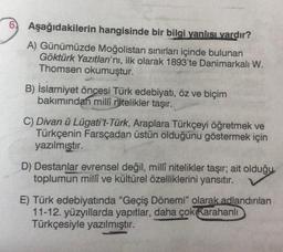 Aşağıdakilerin
hangisinde bir bilgi yanlısı vardır?
A) Günümüzde Moğolistan sınırları içinde bulunan
Göktürk Yazıtları'nı, ilk olarak 1893'te Danimarkalı W.
Thomsen okumuştur.
B) İslamiyet öncesi Türk edebiyatı, öz ve biçim
bakımından milli nitelikler taşır.
C) Divan ü Lügati't-Türk, Araplara Türkçeyi öğretmek ve
Türkçenin Farsçadan üstün olduğunu göstermek için
yazılmıştır.
D) Destanlar evrensel değil, millî nitelikler taşır; ait olduğu
toplumun millî ve kültürel özelliklerini yansıtır.
E) Türk edebiyatında "Geçiş Dönemi" olarak adlandırılan
11-12. yüzyıllarda yapıtlar, daha çok Karahanlı
Türkçesiyle yazılmıştır.