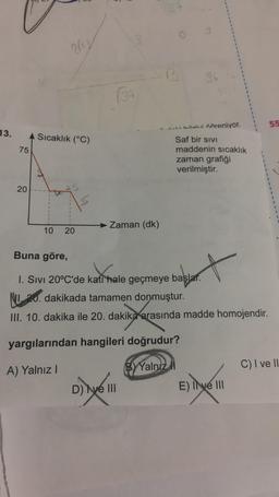 13.
75
20
2/13
A Sıcaklık (°C)
10 20
(34
Zaman (dk)
27
D) ve III
B 36
Jakilaivi öğreniyor.
Saf bir SIVI
maddenin sıcaklık
zaman grafiği
verilmiştir.
Buna göre,
I. Sivi 20°C'de kati hale geçmeye başlar.
20. dakikada tamamen donmuştur.
III. 10. dakika ile 20. dakika arasında madde homojendir.
yargılarından hangileri doğrudur?
A) Yalnız I
BY Yalnız
t
E) Ive III
55
C) I ve II