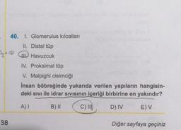 40. I. Glomerulus kılcalları
II. Distal tüp
+S Havuzcuk
38
IV. Proksimal tüp
V. Malpighi cisimciği
İnsan böbreğinde yukarıda verilen yapıların hangisin-
deki sıvı ile idrar sıvısının içeriği birbirine en yakındır?
A) I
B) II
C) III
D) IV
E) V
Diğer sayfaya geçiniz