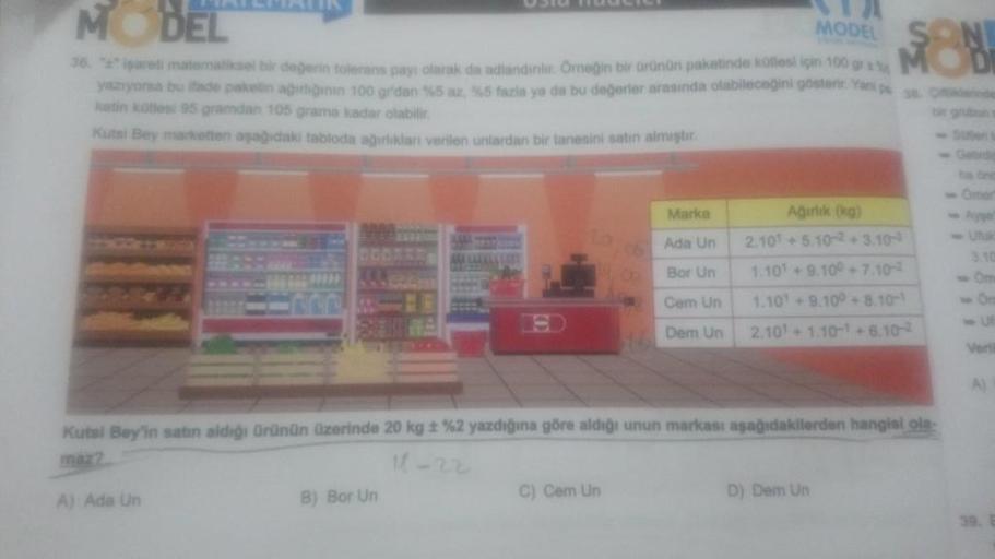 MODEL
MODEL
36. "+" işareli matematiksel bir değerin tolerans payı olarak da adlandirilir. Örneğin bir ürünün paketinde kütlesi için 100 gra
yazıyorsa bu ifade paketin ağırliğinin 100 grdan %5 az, %5 fazla ya da bu değerler arasında olabileceğini gösterir.