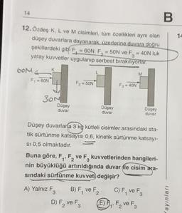 B
12. Özdeş K, L ve M cisimleri, tüm özellikleri aynı olan
düşey duvarlara dayanarak, üzerlerine duvara doğru
şekillerdeki gibi F₁ = 60N, F₂ = 50N ve F3 = 40N luk
yatay kuvvetler uygulanıp serbest bırakılıyorlar.
14
60M
F₁ =
= 60N
K
30N
Düşey
duvar
A) Yalnız F
F₂ = 50N
3
Düşey
duvar
Düşey duvarlara 3 kg kütleli cisimler arasındaki sta-
tik sürtünme katsayısı 0,6, kinetik sürtünme katsayı-
Si 0,5 olmaktadır.
B) F₁ ve F₂
2
F3 = 40N
Buna göre, F₁, F₂ ve F3 kuvvetlerinden hangileri-
2
nin büyüklüğü artırıldığında duvar le cisim ara-
sındaki sürtünme kuvveti değişir?
D) F₂ ve F
2
3
M
Düşey
duvar
C) F₁ ve F3
(E) F₁, F₂ ve F3
1"
2
ayınları
14