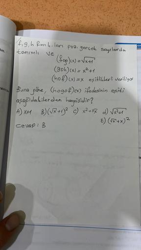 alını bu
figh fonh. ları poz. gerçek sayılarda
tanımlı
Ve
(fog)(x) = √√x+1)
(90h)(x) = x²+1
(hof)(x)=x eşitlikleri veriliyor
Buna göre, (hogof)(x) ifadesinin esiti
aşağıdakilerden hangisidir?
A) XH B)(√x + 1)² c) x² + √x d) √√x²+1
E) (√x+x) ²
Cevap: B
von