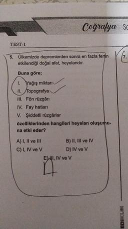 TEST-1
5. Ülkemizde depremlerden sonra en fazla fertin
etkilendiği doğal afet, heyelandır.
Buna göre;
1. Yağış miktarı
II. Topografya
III. Fön rüzgârı
IV. Fay hatları
V. Şiddetli rüzgârlar
özelliklerinden hangileri heyelan oluşumu-
na etki eder?
A) I, II ve III
C) I, IV ve V
Coğrafya So
B) II, III ve IV
D) IV ve V
EXI, IV ve V
n
EDIKLIM