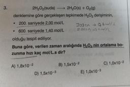 3.
2H₂O₂(suda)
2H₂O(s) + O₂(g)
denklemine göre gerçekleşen tepkimede H₂O₂ derişiminin,
200. saniyede 2,00 mol/L
• 600. saniyede 1,40 mol/L
olduğu tespit ediliyor.
Buna göre, verilen zaman aralığında H₂O, nin ortalama bo-
zunma hızı kaç mol/L.s dir?
A) 1,8x10-2
300 sn → 0,6l/L
5005 mol/L
D) 1,5x10-3
B) 1,5x10-2
E) 1,0x10-3
C) 1,0x10-2