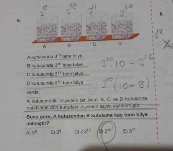 6.
3
B
A
A kutusunda 313 tane bilye,
B kutusunda 312 tane bilye
C kutusunda 311 tane bilye
D kutusunda 310 tane bilye
vardır.
B) 39
31
C
C) 7.310
3110 - 31²
30 (10-8)
A kutusundaki bilyelerin bir kısmı B, C ve D kutularına
dağıtılarak dört kutudaki bilyele